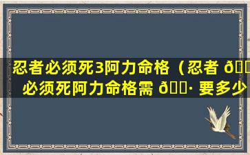 忍者必须死3阿力命格（忍者 🐱 必须死阿力命格需 🌷 要多少）